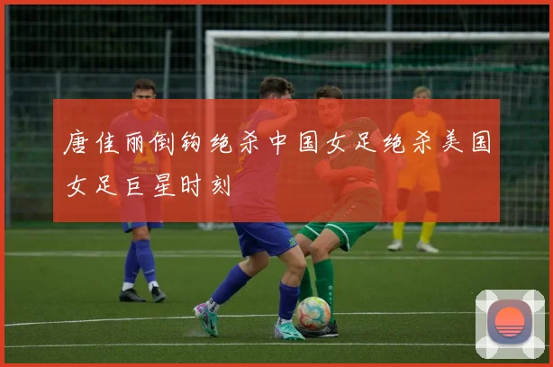 唐佳丽倒钩绝杀中国女足绝杀美国女足巨星时刻