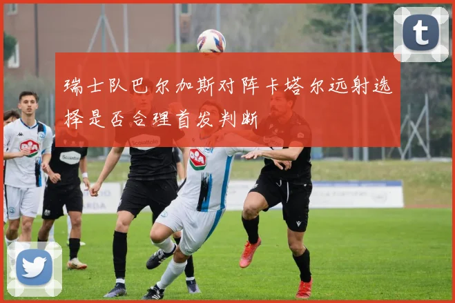 瑞士队巴尔加斯对阵卡塔尔远射选择是否合理首发判断