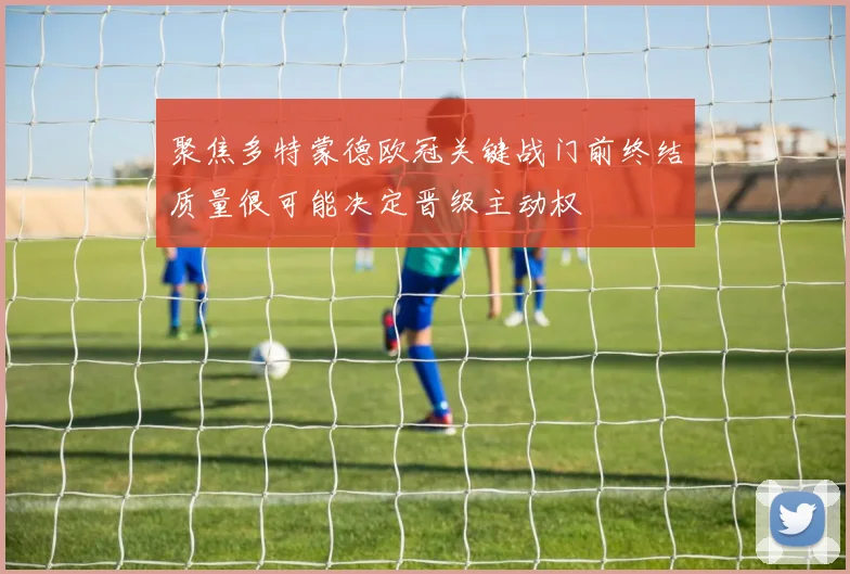 聚焦多特蒙德欧冠关键战门前终结质量很可能决定晋级主动权