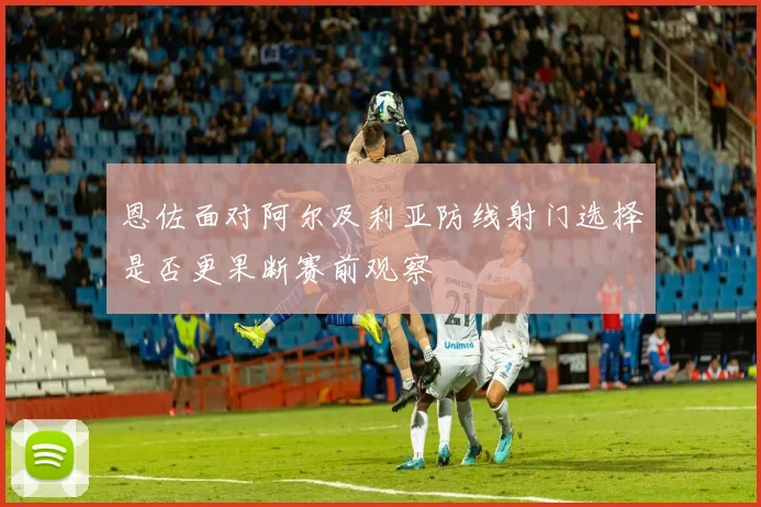 恩佐面对阿尔及利亚防线射门选择是否更果断赛前观察
