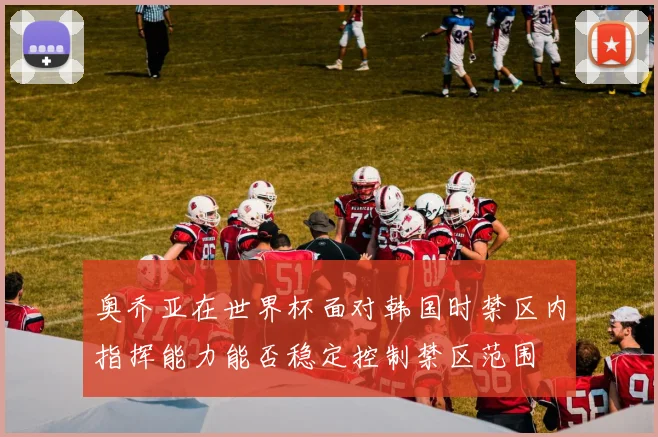 奥乔亚在世界杯面对韩国时禁区内指挥能力能否稳定控制禁区范围