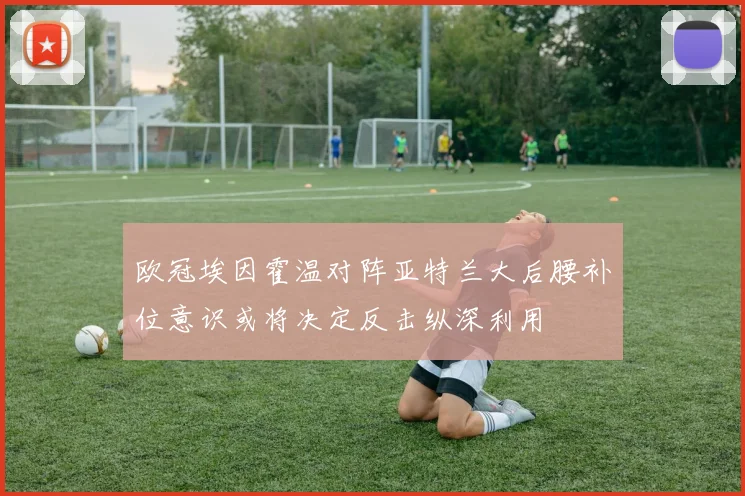 欧冠埃因霍温对阵亚特兰大后腰补位意识或将决定反击纵深利用