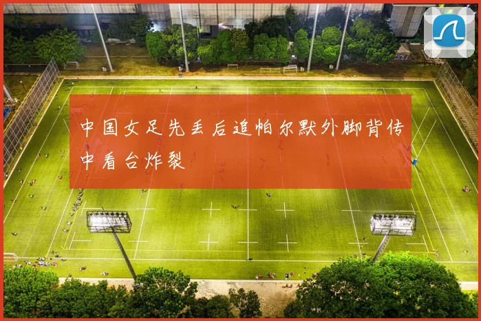 中国女足先丢后追帕尔默外脚背传中看台炸裂