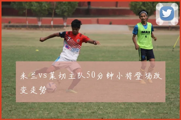 米兰vs莱切主队50分钟小将登场改变走势