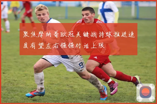 聚焦摩纳哥欧冠关键战持球推进速度有望左右强强对话上限