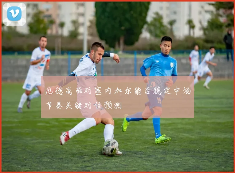厄德高面对塞内加尔能否稳定中场节奏关键对位预测