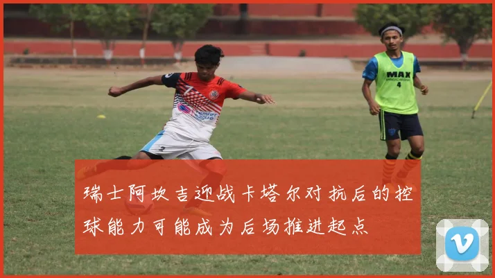 瑞士阿坎吉迎战卡塔尔对抗后的控球能力可能成为后场推进起点