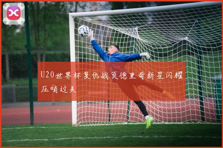 U20世界杯复仇战莫德里奇新星闪耀压哨过关