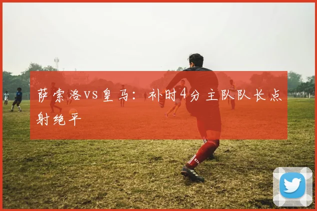 萨索洛vs皇马：补时4分主队队长点射绝平
