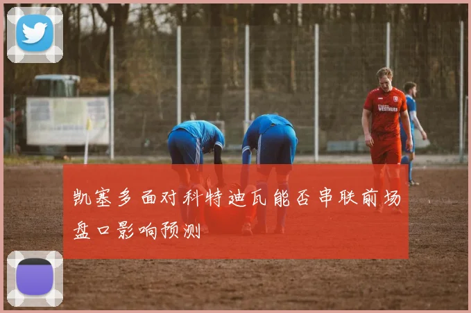 凯塞多面对科特迪瓦能否串联前场盘口影响预测