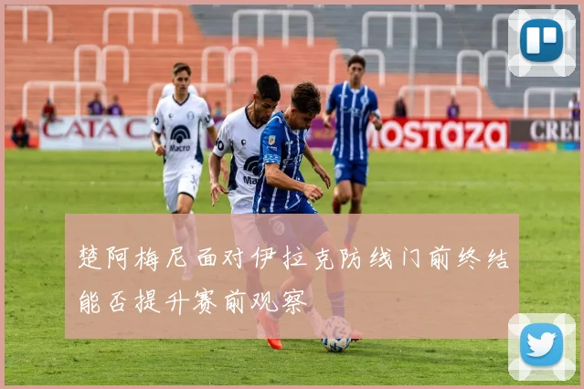 楚阿梅尼面对伊拉克防线门前终结能否提升赛前观察