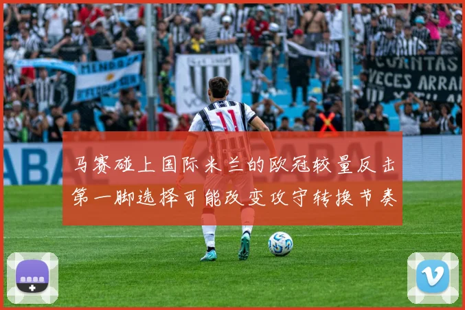 马赛碰上国际米兰的欧冠较量反击第一脚选择可能改变攻守转换节奏
