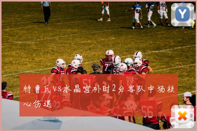 特鲁瓦vs水晶宫补时2分客队中场核心伤退