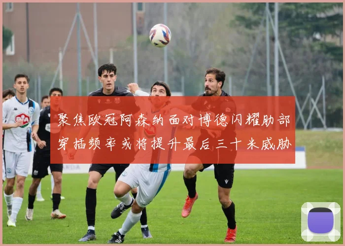 聚焦欧冠阿森纳面对博德闪耀肋部穿插频率或将提升最后三十米威胁